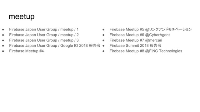 meetup
● Firebase Japan User Group / meetup / 1
● Firebase Japan User Group / meetup / 2
● Firebase Japan User Group / meetup / 3
● Firebase Japan User Group / Google IO 2018 報告会
● Firebase Meetup #4
● Firebase Meetup #5 @リンクアンドモチベーション
● Firebase Meetup #6 @CyberAgent
● Firebase Meetup #7 @mercari
● Firebase Summit 2018 報告会
● Firebase Meetup #8 @FiNC Technologies
