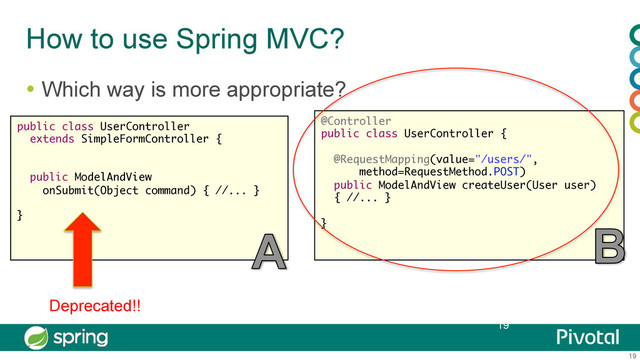 19
How to use Spring MVC?
  Which way is more appropriate?
19
public class UserController
extends SimpleFormController {
public ModelAndView
onSubmit(Object command) { //... }
}
@Controller
public class UserController {
@RequestMapping(value="/users/",
method=RequestMethod.POST)
public ModelAndView createUser(User user)  
{ //... }
}
Deprecated!!
