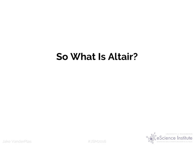 #JSM2016
Jake VanderPlas
So What Is Altair?
