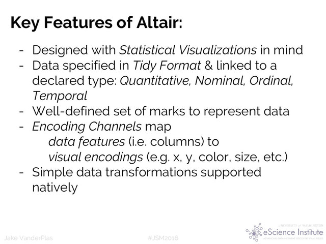 #JSM2016
Jake VanderPlas
Key Features of Altair:
- Designed with Statistical Visualizations in mind
- Data specified in Tidy Format & linked to a
declared type: Quantitative, Nominal, Ordinal,
Temporal
- Well-defined set of marks to represent data
- Encoding Channels map
data features (i.e. columns) to
visual encodings (e.g. x, y, color, size, etc.)
- Simple data transformations supported
natively
