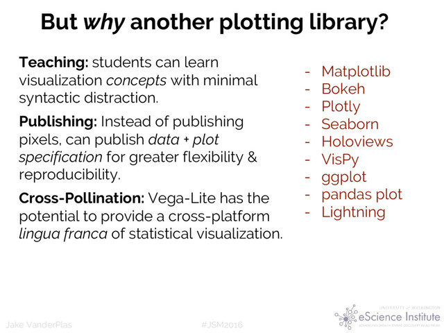 #JSM2016
Jake VanderPlas
But why another plotting library?
Teaching: students can learn
visualization concepts with minimal
syntactic distraction.
Publishing: Instead of publishing
pixels, can publish data + plot
specification for greater flexibility &
reproducibility.
Cross-Pollination: Vega-Lite has the
potential to provide a cross-platform
lingua franca of statistical visualization.
- Matplotlib
- Bokeh
- Plotly
- Seaborn
- Holoviews
- VisPy
- ggplot
- pandas plot
- Lightning
