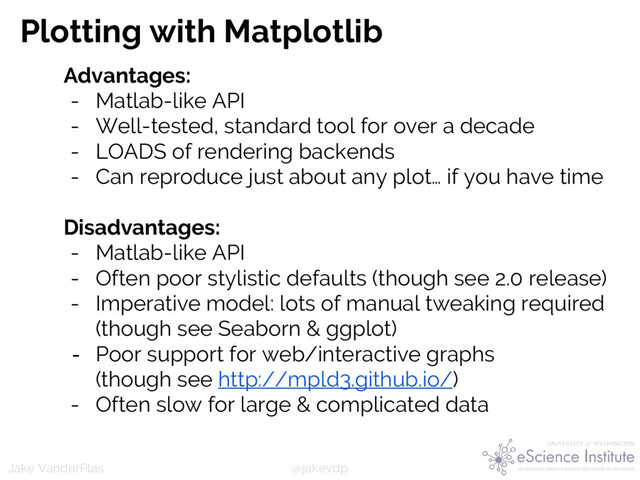 @jakevdp
Jake VanderPlas
Plotting with Matplotlib
Advantages:
- Matlab-like API
- Well-tested, standard tool for over a decade
- LOADS of rendering backends
- Can reproduce just about any plot… if you have time
Disadvantages:
- Matlab-like API
- Often poor stylistic defaults (though see 2.0 release)
- Imperative model: lots of manual tweaking required
(though see Seaborn & ggplot)
- Poor support for web/interactive graphs
(though see http://mpld3.github.io/)
- Often slow for large & complicated data
