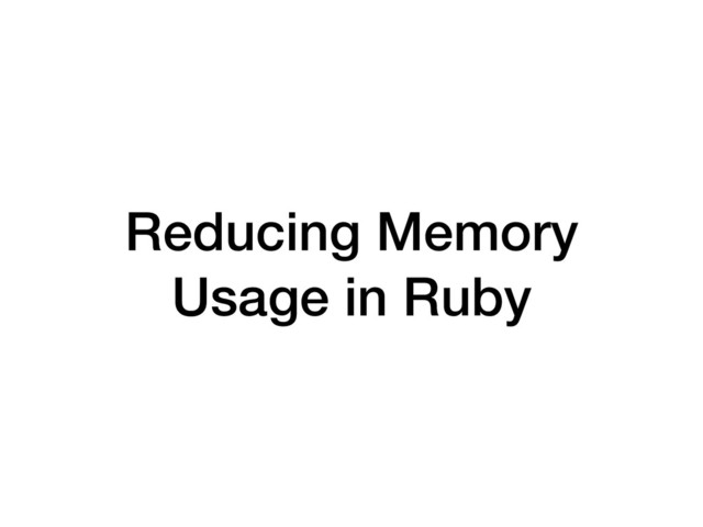 Reducing Memory
Usage in Ruby
