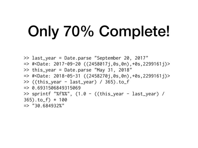 Only 70% Complete!
>> last_year = Date.parse "September 20, 2017"
=> #
>> this_year = Date.parse "May 31, 2018"
=> #
>> ((this_year - last_year) / 365).to_f
=> 0.6931506849315069
>> sprintf "%f%%", (1.0 - ((this_year - last_year) /
365).to_f) * 100
=> "30.684932%"
