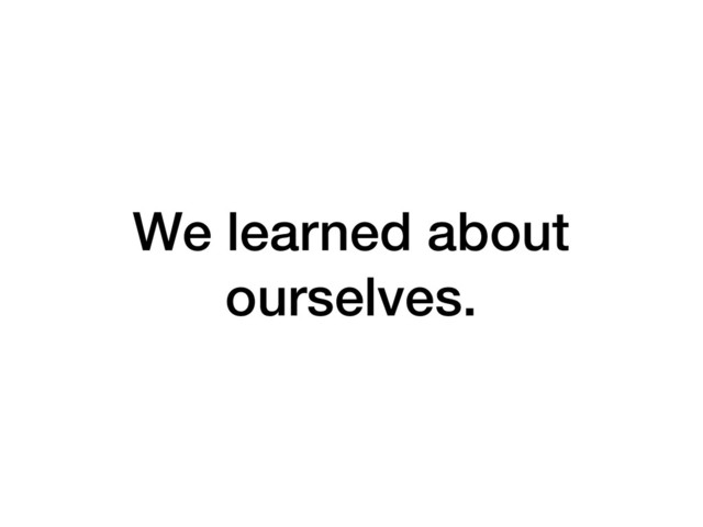 We learned about
ourselves.
