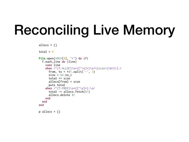 Reconciling Live Memory
allocs = {}
total = 0
File.open(ARGV[0], "r") do |f|
f.each_line do |line|
case line
when /^(?:ALLOC)\s*([^\s]+)\s+\[size=(\d+)\]:/
from, to = *$1.split('-', 2)
size = $2.to_i
total += size
allocs[from] = size
puts total
when /^(?:FREE)\s*([^\s]+):\s/
total -= allocs.fetch($1)
allocs.delete $1
end
end
end
p allocs = {}
