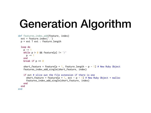Generation Algorithm
def features_index_add(feature, index)
ext = feature.index('.')
p = ext ? ext : feature.length
loop do
p -= 1
while p > 0 && feature[p] != '/'
p -= 1
end
break if p == 0
short_feature = feature[p + 1, feature.length - p - 1] # New Ruby Object
features_index_add_single(short_feature, index)
if ext # slice out the file extension if there is one
short_feature = feature[p + 1, ext - p - 1] # New Ruby Object + malloc
features_index_add_single(short_feature, index)
end
end
end
