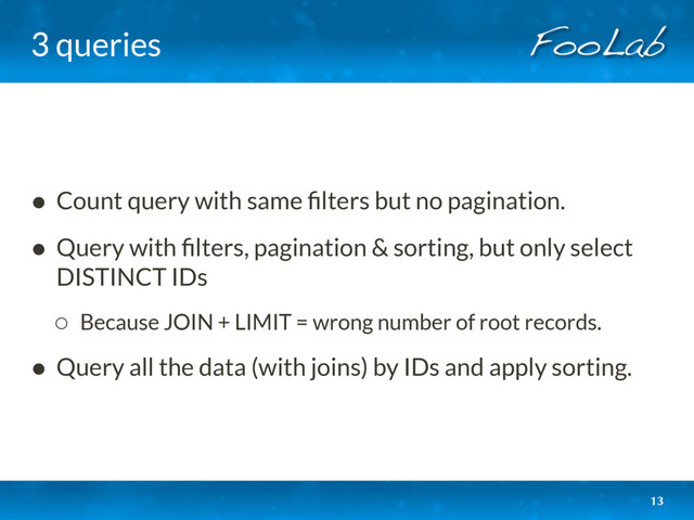 3 queries
• Count query with same ﬁlters but no pagination.
• Query with ﬁlters, pagination & sorting, but only select
DISTINCT IDs
◦ Because JOIN + LIMIT = wrong number of root records.
• Query all the data (with joins) by IDs and apply sorting.
13
