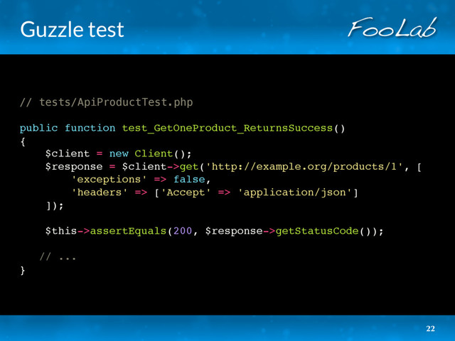 Guzzle test
// tests/ApiProductTest.php
public function test_GetOneProduct_ReturnsSuccess()
{
$client = new Client();
$response = $client->get('http://example.org/products/1', [
'exceptions' => false,
'headers' => ['Accept' => 'application/json']
]);
$this->assertEquals(200, $response->getStatusCode());
// ...
}
22
