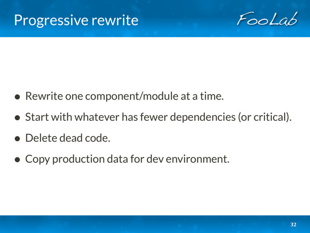 Progressive rewrite
• Rewrite one component/module at a time.
• Start with whatever has fewer dependencies (or critical).
• Delete dead code.
• Copy production data for dev environment.
32
