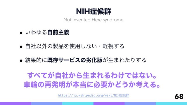 /*)঱ީ܈
w͍ΘΏΔࣗલओٛ
wࣗࣾҎ֎ͷ੡඼Λ࢖༻͠ͳ͍ɾܰࢹ͢Δ
w݁ՌతʹطଘαʔϏεͷྼԽ൛͕ੜ·ΕͨΓ͢Δ
68
Not Invented Here syndrome
͢΂͕͔ͯࣗࣾΒੜ·ΕΔΘ͚Ͱ͸ͳ͍ɻ 
ंྠͷ࠶ൃ໌͕ຊ౰ʹඞཁ͔Ͳ͏͔ߟ͑Δɻ
https://ja.wikipedia.org/wiki/NIH঱ީ܈
