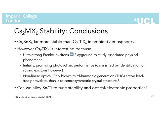 Cs2
MX6
Stability: Conclusions
• Cs2
SnX6
far more stable than Cs2
TiX6
in ambient atmospheres.
• However Cs2
TiX6
is interesting because:
• Ultra-strong Frenkel excitons ➡ Playground to study associated physical
phenomena
• Initially, promising photovoltaic performance (diminished by identification of
strong excitons however)
• Non-linear optics: Only known third-harmonic generation (THG) active lead-
free perovskite, thanks to centrosymmetric crystal structure.1
• Can we alloy Sn/Ti to tune stability and optical/electronic properties?
28
1Grandhi et al. Nanomaterials 2021
