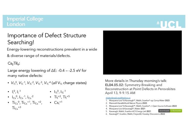 Energy-lowering reconstructions prevalent in a wide
& diverse range of materials/defects.
33
Importance of Defect Structure
Searching!
More details in Thursday morning’s talk:
EL04.05.02: Symmetry-Breaking and
Reconstruction at Point Defects in Perovskites
April 13, 9-9.15 AM
shakenbreak.readthedocs.io
1. Mosquera-Lois‡ & Kavanagh‡*, Walsh, Scanlon* npj Comp Mater 2023
2. Mannodi-Kanakkithodi Nature Physics 2023
3. Mosquera-Lois‡ & Kavanagh‡*, Walsh, Scanlon* J. Open Source Software 2022
4. Mosquera-Lois & Kavanagh*, Matter 2021
5. Kavanagh, Walsh, Scanlon ACS Energy Lett 2021
6. Kavanagh*, Scanlon, Walsh, Freysoldt; Faraday Discussions 2022
Cs2
TiI6
:
Large energy lowering of ΔE: -0.4 – -2.5 eV for
many native defects:
• VTi
0, VTi
-1, VTi
-2, VTi
-3, VTi
-4 (all VTi
charge states)
• Ii
0, Ii
-1
• ICs
0, ICs
-1, ICs
-2
• TiCs
0, TiCs
+1, TiCs
+2,
TiCs
+3
• ITi
0, ITi
-1
• TiI
+2, TiI
+5
• Csi
+1
