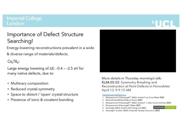 Energy-lowering reconstructions prevalent in a wide
& diverse range of materials/defects.
42
Importance of Defect Structure
Searching!
More details in Thursday morning’s talk:
EL04.05.02: Symmetry-Breaking and
Reconstruction at Point Defects in Perovskites
April 13, 9-9.15 AM
shakenbreak.readthedocs.io
1. Mosquera-Lois‡ & Kavanagh‡*, Walsh, Scanlon* npj Comp Mater 2023
2. Mannodi-Kanakkithodi Nature Physics 2023
3. Mosquera-Lois‡ & Kavanagh‡*, Walsh, Scanlon* J. Open Source Software 2022
4. Mosquera-Lois & Kavanagh*, Matter 2021
5. Kavanagh, Walsh, Scanlon ACS Energy Lett 2021
6. Kavanagh*, Scanlon, Walsh, Freysoldt; Faraday Discussions 2022
Cs2
TiI6
:
Large energy lowering of ΔE: -0.4 – -2.5 eV for
many native defects, due to:
• Multinary composition
• Reduced crystal symmetry
• Space to distort / ‘open’ crystal structure
• Presence of ionic & covalent bonding
