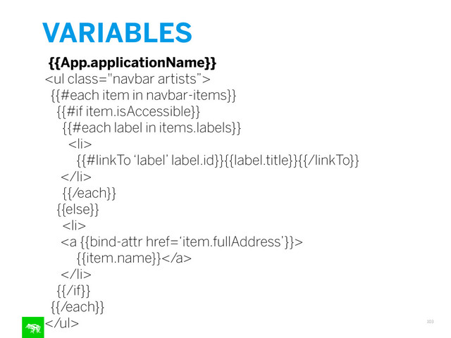 VARIABLES
103
{{App.applicationName}}
<ul class="navbar artists”>
{{#each item in navbar-items}}
{{#if item.isAccessible}}
{{#each label in items.labels}}
<li>
{{#linkTo ‘label’ label.id}}{{label.title}}{{/linkTo}}
</li>
{{/each}}
{{else}}
<li>
<a {{bind-attr href=‘item.fullAddress’}}>
{{item.name}}</a>
</li>
{{/if}}
{{/each}}
</ul>
"></ul>