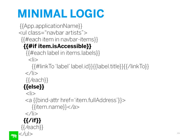 MINIMAL LOGIC
104
{{App.applicationName}}
<ul class="navbar artists”>
{{#each item in navbar-items}}
{{#if item.isAccessible}}
{{#each label in items.labels}}
<li>
{{#linkTo ‘label’ label.id}}{{label.title}}{{/linkTo}}
</li>
{{/each}}
{{else}}
<li>
<a {{bind-attr href=‘item.fullAddress’}}>
{{item.name}}</a>
</li>
{{/if}}
{{/each}}
</ul>
"></ul>