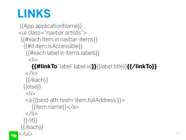 LINKS
105
{{App.applicationName}}
<ul class="navbar artists”>
{{#each item in navbar-items}}
{{#if item.isAccessible}}
{{#each label in items.labels}}
<li>
{{#linkTo ‘label’ label.id}}{{label.title}}{{/linkTo}}
</li>
{{/each}}
{{else}}
<li>
<a {{bind-attr href=‘item.fullAddress’}}>
{{item.name}}</a>
</li>
{{/if}}
{{/each}}
</ul>
"></ul>