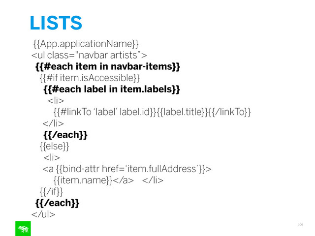 LISTS
106
{{App.applicationName}}
<ul class="navbar artists”>
{{#each item in navbar-items}}
{{#if item.isAccessible}}
{{#each label in item.labels}}
<li>
{{#linkTo ‘label’ label.id}}{{label.title}}{{/linkTo}}
</li>
{{/each}}
{{else}}
<li>
<a {{bind-attr href=‘item.fullAddress’}}>
{{item.name}}</a> </li>
{{/if}}
{{/each}}
</ul>
"></ul>