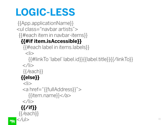 LOGIC-LESS
113
{{App.applicationName}}
<ul class="navbar artists”>
{{#each item in navbar-items}}
{{#if item.isAccessible}}
{{#each label in items.labels}}
<li>
{{#linkTo ‘label’ label.id}}{{label.title}}{{/linkTo}}
</li>
{{/each}}
{{else}}
<li>
<a href=“{{fullAddress}}”>
{{item.name}}</a>
</li>
{{/if}}
{{/each}}
</ul>
"></ul>