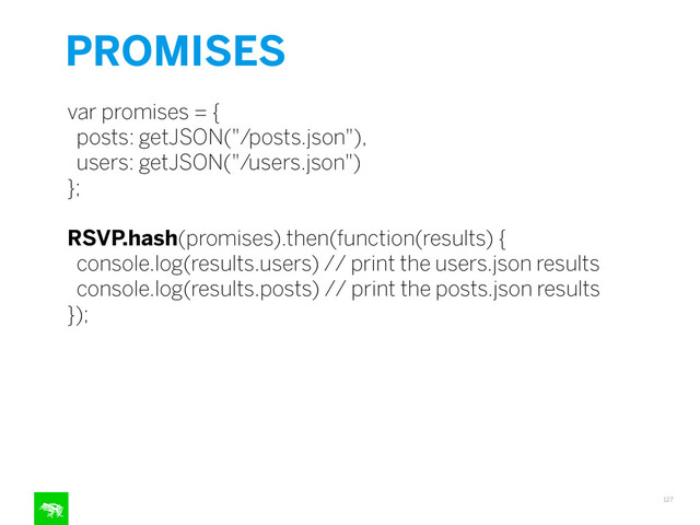 PROMISES
127
var promises = {
posts: getJSON("/posts.json"),
users: getJSON("/users.json")
};
!
RSVP.hash(promises).then(function(results) {
console.log(results.users) // print the users.json results
console.log(results.posts) // print the posts.json results
});
