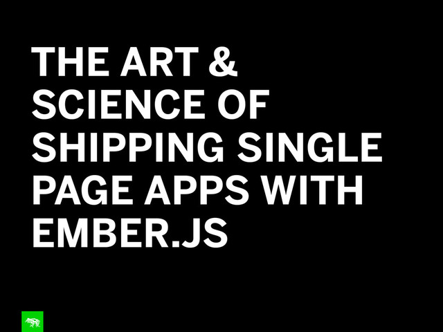 THE ART &
SCIENCE OF
SHIPPING SINGLE
PAGE APPS WITH
EMBER.JS
