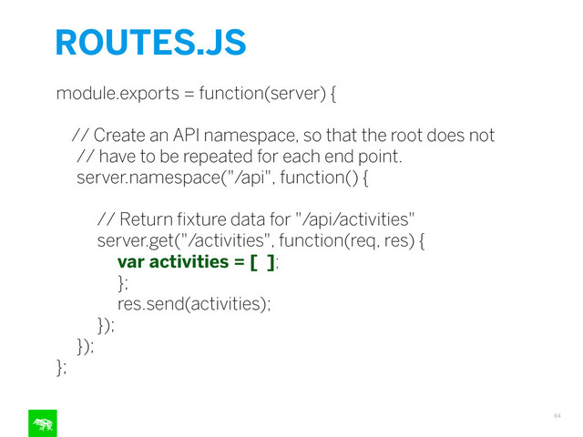 ROUTES.JS
64
module.exports = function(server) {
!
// Create an API namespace, so that the root does not
// have to be repeated for each end point.
server.namespace("/api", function() {
!
// Return ﬁxture data for "/api/activities"
server.get("/activities", function(req, res) {
var activities = [ ];
};
res.send(activities);
});
});
};
