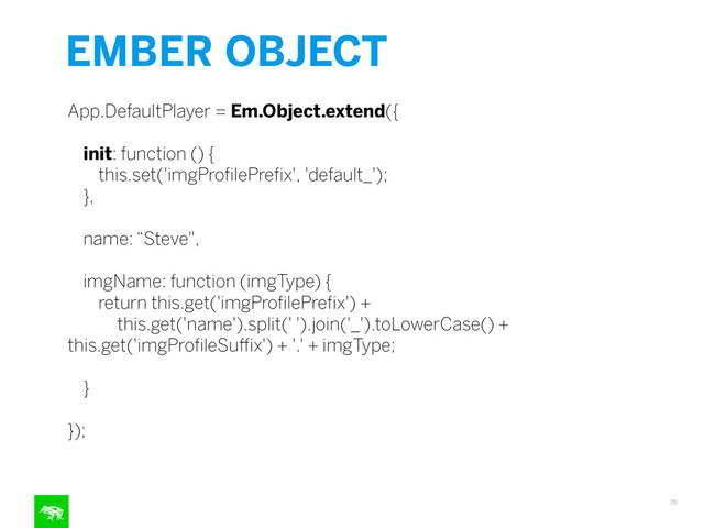 EMBER OBJECT
78
App.DefaultPlayer = Em.Object.extend({
!
init: function () {
this.set('imgProﬁlePreﬁx', 'default_');
},
!
name: “Steve",
!
imgName: function (imgType) {
return this.get('imgProﬁlePreﬁx') +
this.get('name').split(' ').join('_').toLowerCase() +
this.get('imgProﬁleSuﬃx') + '.' + imgType;
!
}
!
});
