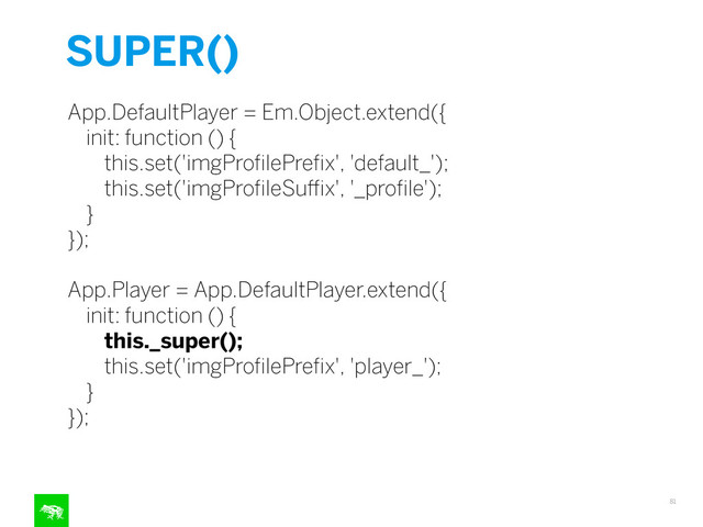 SUPER()
81
App.DefaultPlayer = Em.Object.extend({
init: function () {
this.set('imgProﬁlePreﬁx', 'default_');
this.set('imgProﬁleSuﬃx', '_proﬁle');
}
});
!
App.Player = App.DefaultPlayer.extend({
init: function () {
this._super();
this.set('imgProﬁlePreﬁx', 'player_');
}
});
