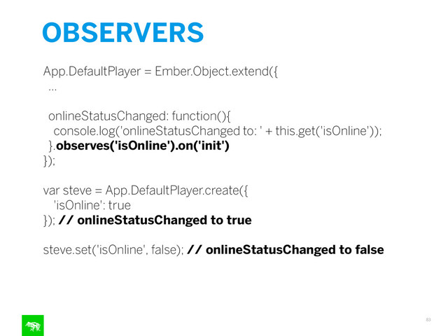 OBSERVERS
83
App.DefaultPlayer = Ember.Object.extend({
…
onlineStatusChanged: function(){
console.log('onlineStatusChanged to: ' + this.get('isOnline'));
}.observes('isOnline').on('init')
});
!
var steve = App.DefaultPlayer.create({
'isOnline': true
}); // onlineStatusChanged to true
!
steve.set('isOnline', false); // onlineStatusChanged to false
