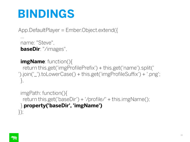 BINDINGS
84
App.DefaultPlayer = Ember.Object.extend({
…
name: "Steve",
baseDir: "/images",
imgName: function(){
return this.get('imgProﬁlePreﬁx') + this.get('name').split('
').join('_').toLowerCase() + this.get('imgProﬁleSuﬃx') + '.png';
},
imgPath: function(){
return this.get('baseDir') + '/proﬁle/' + this.imgName();
}.property('baseDir', 'imgName')
});
