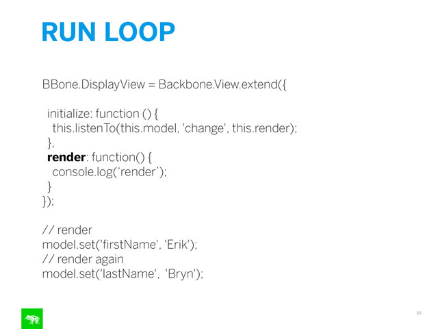 RUN LOOP
89
!
BBone.DisplayView = Backbone.View.extend({
!
initialize: function () {
this.listenTo(this.model, 'change', this.render);
},
render: function() {
console.log(‘render’);
}
});
!
// render
model.set('ﬁrstName', 'Erik');
// render again
model.set('lastName', 'Bryn');
!
!
