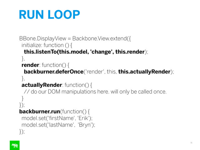 RUN LOOP
91
!
BBone.DisplayView = Backbone.View.extend({
initialize: function () {
this.listenTo(this.model, 'change', this.render);
},
render: function() {
backburner.deferOnce('render', this, this.actuallyRender);
},
actuallyRender: function() {
// do our DOM manipulations here. will only be called once.
}
});
backburner.run(function() {
model.set('ﬁrstName', 'Erik');
model.set('lastName', 'Bryn');
});
!
