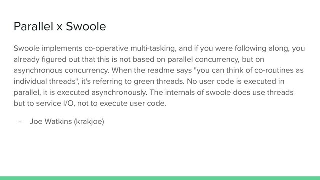 Parallel x Swoole
Swoole implements co-operative multi-tasking, and if you were following along, you
already ﬁgured out that this is not based on parallel concurrency, but on
asynchronous concurrency. When the readme says "you can think of co-routines as
individual threads", it's referring to green threads. No user code is executed in
parallel, it is executed asynchronously. The internals of swoole does use threads
but to service I/O, not to execute user code.
- Joe Watkins (krakjoe)
