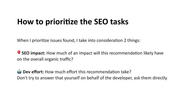 How to priori
ti
ze the SEO tasks


When I priori
ti
ze issues found, I take into considera
ti
on 2 things:


🎈SEO impact: How much of an impact will this recommenda
ti
on likely have
on the overall organic tra
ffi
c?


🤖 Dev e
ff
ort: How much e
ff
ort this recommenda
ti
on take?


Don't try to answer that yourself on behalf of the developer, ask them directly.


