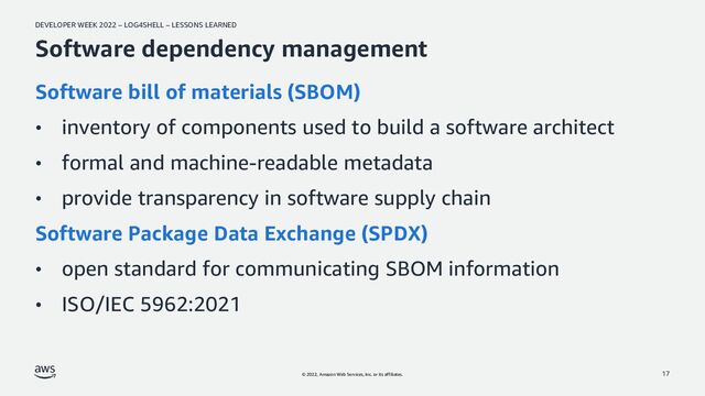 DEVELOPER WEEK 2022 – LOG4SHELL – LESSONS LEARNED
© 2022, Amazon Web Services, Inc. or its affiliates.
Software dependency management
Software bill of materials (SBOM)
• inventory of components used to build a software architect
• formal and machine-readable metadata
• provide transparency in software supply chain
Software Package Data Exchange (SPDX)
• open standard for communicating SBOM information
• ISO/IEC 5962:2021
17
