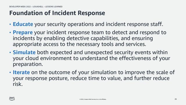 DEVELOPER WEEK 2022 – LOG4SHELL – LESSONS LEARNED
© 2022, Amazon Web Services, Inc. or its affiliates.
Foundation of Incident Response
• Educate your security operations and incident response staff.
• Prepare your incident response team to detect and respond to
incidents by enabling detective capabilities, and ensuring
appropriate access to the necessary tools and services.
• Simulate both expected and unexpected security events within
your cloud environment to understand the effectiveness of your
preparation.
• Iterate on the outcome of your simulation to improve the scale of
your response posture, reduce time to value, and further reduce
risk.
26
