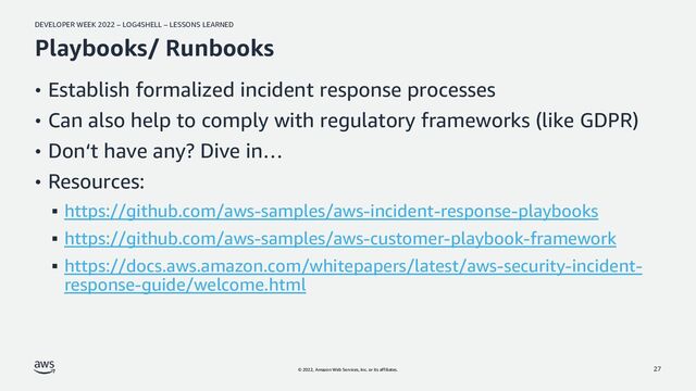 DEVELOPER WEEK 2022 – LOG4SHELL – LESSONS LEARNED
© 2022, Amazon Web Services, Inc. or its affiliates.
Playbooks/ Runbooks
• Establish formalized incident response processes
• Can also help to comply with regulatory frameworks (like GDPR)
• Don‘t have any? Dive in…
• Resources:
▪ https://github.com/aws-samples/aws-incident-response-playbooks
▪ https://github.com/aws-samples/aws-customer-playbook-framework
▪ https://docs.aws.amazon.com/whitepapers/latest/aws-security-incident-
response-guide/welcome.html
27
