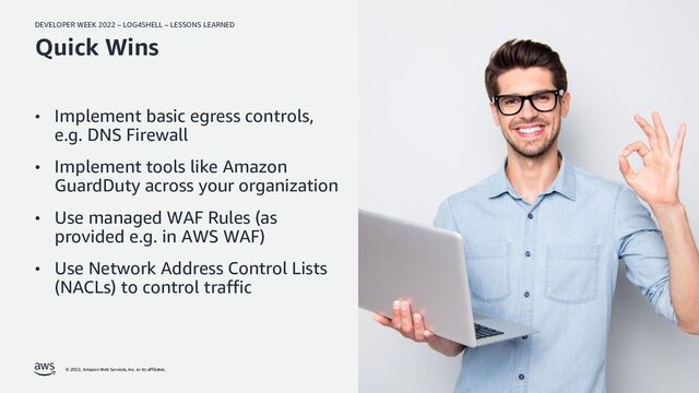 DEVELOPER WEEK 2022 – LOG4SHELL – LESSONS LEARNED
© 2022, Amazon Web Services, Inc. or its affiliates.
© 2022, Amazon Web Services, Inc. or its affiliates.
Quick Wins
• Implement basic egress controls,
e.g. DNS Firewall
• Implement tools like Amazon
GuardDuty across your organization
• Use managed WAF Rules (as
provided e.g. in AWS WAF)
• Use Network Address Control Lists
(NACLs) to control traffic
