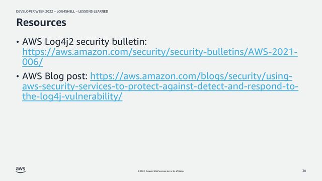 DEVELOPER WEEK 2022 – LOG4SHELL – LESSONS LEARNED
© 2022, Amazon Web Services, Inc. or its affiliates.
Resources
• AWS Log4j2 security bulletin:
https://aws.amazon.com/security/security-bulletins/AWS-2021-
006/
• AWS Blog post: https://aws.amazon.com/blogs/security/using-
aws-security-services-to-protect-against-detect-and-respond-to-
the-log4j-vulnerability/
38
