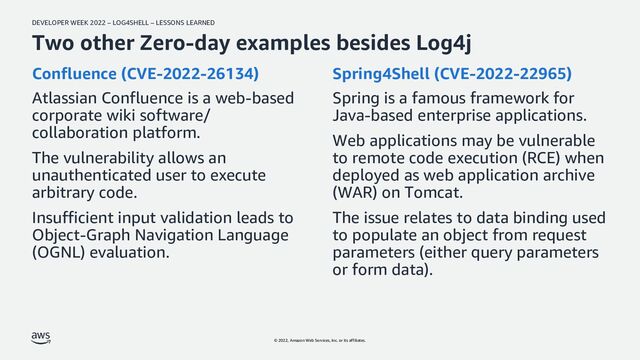 DEVELOPER WEEK 2022 – LOG4SHELL – LESSONS LEARNED
© 2022, Amazon Web Services, Inc. or its affiliates.
Two other Zero-day examples besides Log4j
Confluence (CVE-2022-26134)
Atlassian Confluence is a web-based
corporate wiki software/
collaboration platform.
The vulnerability allows an
unauthenticated user to execute
arbitrary code.
Insufficient input validation leads to
Object-Graph Navigation Language
(OGNL) evaluation.
Spring4Shell (CVE-2022-22965)
Spring is a famous framework for
Java-based enterprise applications.
Web applications may be vulnerable
to remote code execution (RCE) when
deployed as web application archive
(WAR) on Tomcat.
The issue relates to data binding used
to populate an object from request
parameters (either query parameters
or form data).
