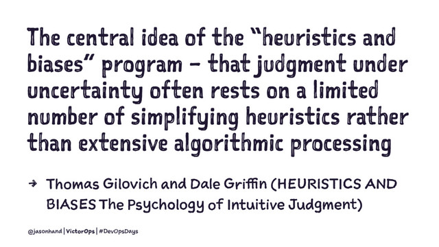 The central idea of the “heuristics and
biases” program – that judgment under
uncertainty often rests on a limited
number of simplifying heuristics rather
than extensive algorithmic processing
4 Thomas Gilovich and Dale Griffin (HEURISTICS AND
BIASES The Psychology of Intuitive Judgment)
@jasonhand | VictorOps | #DevOpsDays
