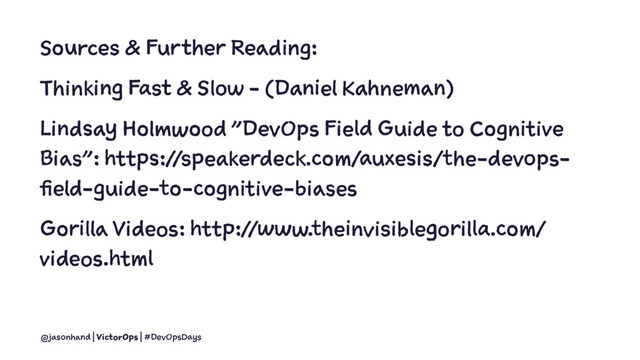 Sources & Further Reading:
Thinking Fast & Slow - (Daniel Kahneman)
Lindsay Holmwood "DevOps Field Guide to Cognitive
Bias": https://speakerdeck.com/auxesis/the-devops-
field-guide-to-cognitive-biases
Gorilla Videos: http://www.theinvisiblegorilla.com/
videos.html
@jasonhand | VictorOps | #DevOpsDays
