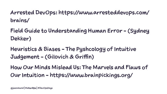 Arrested DevOps: https://www.arresteddevops.com/
brains/
Field Guide to Understanding Human Error - (Sydney
Dekker)
Heuristics & Biases - The Pyshcology of Intuitive
Judgement - (Gilovich & Griffin)
How Our Minds Mislead Us: The Marvels and Flaws of
Our Intuition - https://www.brainpickings.org/
@jasonhand | VictorOps | #DevOpsDays
