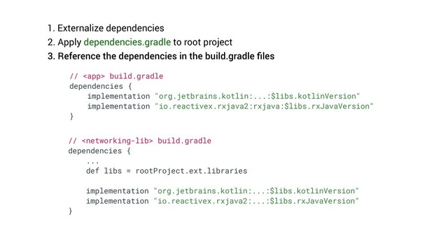 1. Externalize dependencies
2. Apply dependencies.gradle to root project
3. Reference the dependencies in the build.gradle ﬁles
//  build.gradle
dependencies {
implementation "org.jetbrains.kotlin:...:$libs.kotlinVersion"
implementation "io.reactivex.rxjava2:rxjava:$libs.rxJavaVersion"
}
//  build.gradle
dependencies {
...
def libs = rootProject.ext.libraries
implementation "org.jetbrains.kotlin:...:$libs.kotlinVersion"
implementation "io.reactivex.rxjava2:...:$libs.rxJavaVersion"
}
