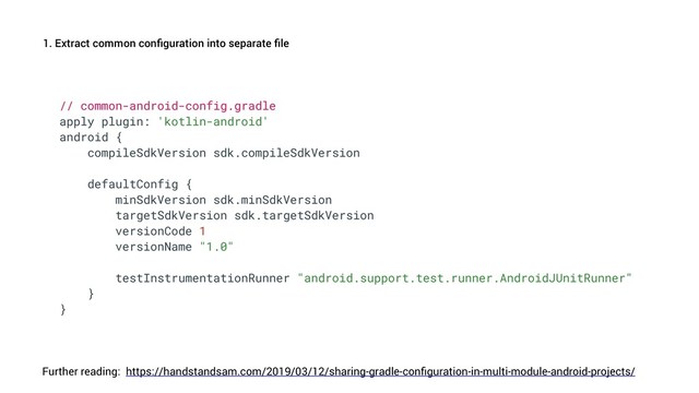 1. Extract common conﬁguration into separate ﬁle
https://handstandsam.com/2019/03/12/sharing-gradle-conﬁguration-in-multi-module-android-projects/
// common-android-config.gradle
apply plugin: 'kotlin-android'
android {
compileSdkVersion sdk.compileSdkVersion
defaultConfig {
minSdkVersion sdk.minSdkVersion
targetSdkVersion sdk.targetSdkVersion
versionCode 1
versionName "1.0"
testInstrumentationRunner "android.support.test.runner.AndroidJUnitRunner"
}
}
Further reading:
