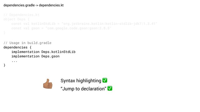 dependencies.gradle -> dependencies.kt
// Dependencies.kt
object Deps {
const val kotlinStdLib = “org.jetbrains.kotlin:kotlin-stdlib-jdk7:1.3.41"
const val gson = “com.google.code.gson:gson:2.8.5"
}
// Usage in build.gradle
dependencies {
implementation Deps.kotlinStdLib
implementation Deps.gson
...
}
Syntax highlighting ✅
“Jump to declaration” ✅
