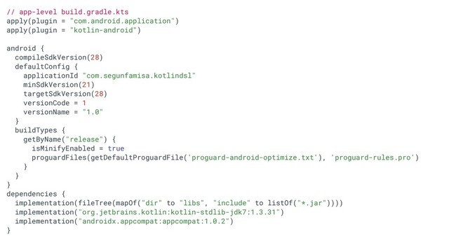 // app-level build.gradle.kts
apply(plugin = "com.android.application")
apply(plugin = "kotlin-android")
android {
compileSdkVersion(28)
defaultConfig {
applicationId "com.segunfamisa.kotlindsl"
minSdkVersion(21)
targetSdkVersion(28)
versionCode = 1
versionName = "1.0"
}
buildTypes {
getByName("release") {
isMinifyEnabled = true
proguardFiles(getDefaultProguardFile('proguard-android-optimize.txt'), 'proguard-rules.pro')
}
}
}
dependencies {
implementation(fileTree(mapOf("dir" to "libs", "include" to listOf("*.jar"))))
implementation("org.jetbrains.kotlin:kotlin-stdlib-jdk7:1.3.31")
implementation("androidx.appcompat:appcompat:1.0.2")
}
