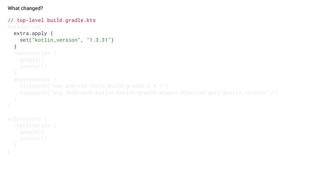 What changed?
// top-level build.gradle.kts
buildscript {
extra.apply {
set("kotlin_version", "1.3.31")
}
repositories {
google()
jcenter()
}
dependencies {
classpath("com.android.tools.build:gradle:3.4.1")
classpath("org.jetbrains.kotlin:kotlin-gradle-plugin:${extras.get("kotlin_version")})
}
}
allprojects {
repositories {
google()
jcenter()
}
}
