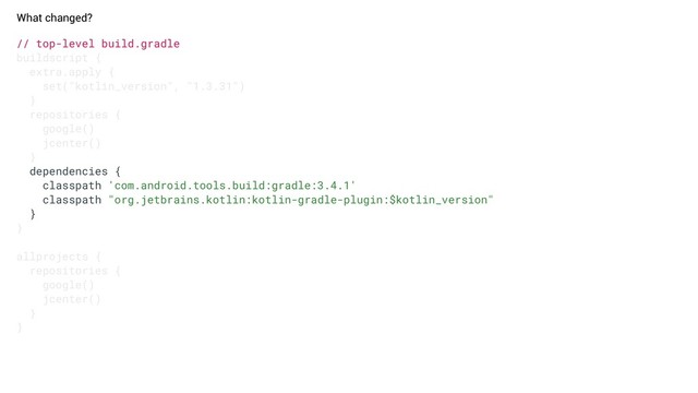 // top-level build.gradle
buildscript {
extra.apply {
set("kotlin_version", "1.3.31")
}
repositories {
google()
jcenter()
}
dependencies {
classpath 'com.android.tools.build:gradle:3.4.1'
classpath "org.jetbrains.kotlin:kotlin-gradle-plugin:$kotlin_version"
}
}
allprojects {
repositories {
google()
jcenter()
}
}
What changed?
