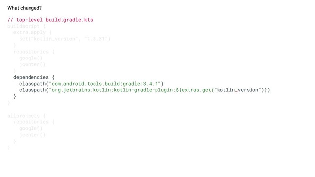 // top-level build.gradle.kts
buildscript {
extra.apply {
set("kotlin_version", "1.3.31")
}
repositories {
google()
jcenter()
}
dependencies {
classpath("com.android.tools.build:gradle:3.4.1")
classpath("org.jetbrains.kotlin:kotlin-gradle-plugin:${extras.get("kotlin_version")})
}
}
allprojects {
repositories {
google()
jcenter()
}
}
What changed?
